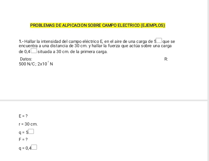 PROBLEMAS DE ALPICACION SOBRE CAMPO ELECTRICO (EJEMPLOS) 
1.- Hallar la intensidad del campo eléctrico E, en el aire de una carga de 5^ que se 
encuentra a una distancia de 30 cm. y hallar la fuerza que actúa sobre una carga 
de 0,4□ situada a 30 cm. de la primera carga. 
Datos: R :
500 N/C; 2* 10^(-7)N
E= ?
r=30cm.
q=5□
F= ?
q=0,4□