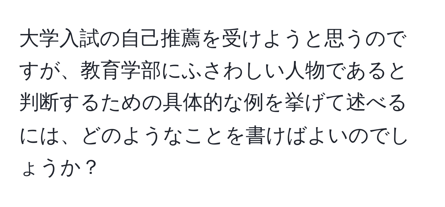 大学入試の自己推薦を受けようと思うのですが、教育学部にふさわしい人物であると判断するための具体的な例を挙げて述べるには、どのようなことを書けばよいのでしょうか？