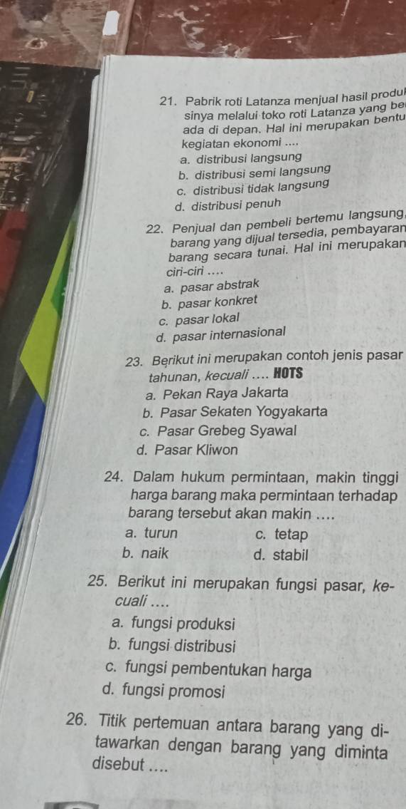 Pabrik roti Latanza menjual hasil produl
sinya melalui toko roti Latanza yang be
ada di depan. Hal ini merupakan bentu
kegiatan ekonomi ....
a. distribusi langsung
b. distribusi semi langsung
c. distribusi tidak langsung
d. distribusi penuh
22. Penjual dan pembeli bertemu langsung
barang yang dijual tersedia, pembayaran
barang secara tunai. Hal ini merupakan
ciri-ciri ...
a. pasar abstrak
b. pasar konkret
c. pasar lokal
d. pasar internasional
23. Bęrikut ini merupakan contoh jenis pasar
tahunan, kecuali .... HOTS
a. Pekan Raya Jakarta
b. Pasar Sekaten Yogyakarta
c. Pasar Grebeg Syawal
d. Pasar Kliwon
24. Dalam hukum permintaan, makin tinggi
harga barang maka permintaan terhadap
barang tersebut akan makin ....
a. turun c. tetap
b. naik d. stabil
25. Berikut ini merupakan fungsi pasar, ke-
cuali ....
a. fungsi produksi
b. fungsi distribusi
c. fungsi pembentukan harga
d. fungsi promosi
26. Titik pertemuan antara barang yang di-
tawarkan dengan barang yang diminta
disebut ....