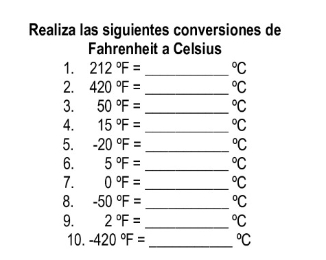 Realiza las siguientes conversiones de 
Fahrenheit a Celsius 
1. 212°F= _  ^circ C
2. 420°F= _  ^circ C
3. 50°F= _  ^circ C
4. 15°F= _  ^circ C
5. -20°F= _  ^circ C
6. 5°F= _  ^circ C
7. 0°F= _  ^circ C
8. -50°F= _  ^circ C
9. 2°F= _  ^circ C
10. -420°F= _  ^circ C