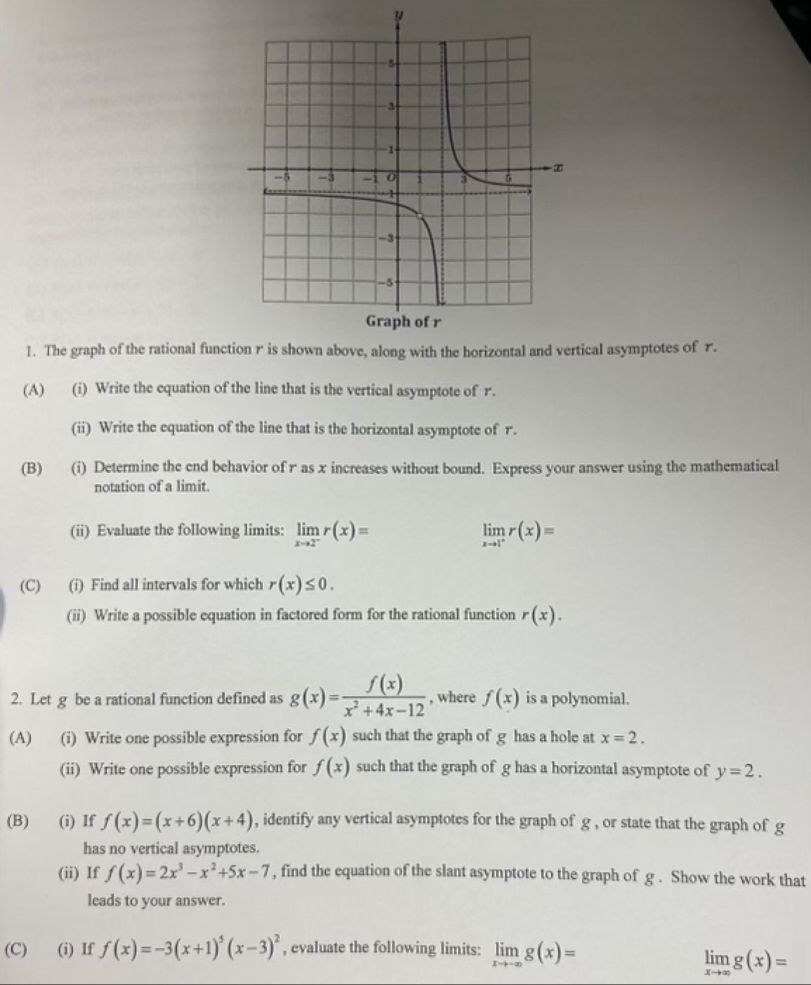 The graph of the rational functtical asymptotes of r. 
(A) (i) Write the equation of the line that is the vertical asymptote of r. 
(ii) Write the equation of the line that is the horizontal asymptote of r. 
(B) (i) Determine the end behavior of r as x increases without bound. Express your answer using the mathematical 
notation of a limit. 
(ii) Evaluate the following limits: limlimits _xto 2^-r(x)= limlimits _xto 1^+r(x)=
(C) (i) Find all intervals for which r(x)≤ 0. 
(ii) Write a possible equation in factored form for the rational function r(x). 
2. Let g be a rational function defined as g(x)= f(x)/x^2+4x-12  , where f(x) is a polynomial. 
(A) (i) Write one possible expression for f(x) such that the graph of g has a hole at x=2. 
(ii) Write one possible expression for f(x) such that the graph of g has a horizontal asymptote of y=2. 
(B) (i) If f(x)=(x+6)(x+4) , identify any vertical asymptotes for the graph of g , or state that the graph of g
has no vertical asymptotes. 
(ii) If f(x)=2x^3-x^2+5x-7 , find the equation of the slant asymptote to the graph of g. Show the work that 
leads to your answer. 
(C)₹ (i) If f(x)=-3(x+1)^5(x-3)^2 , evaluate the following limits: limlimits _xto -∈fty g(x)=
limlimits _xto ∈fty g(x)=