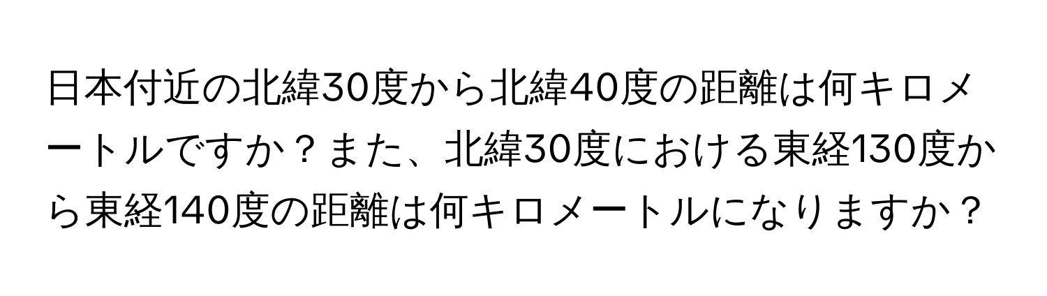 日本付近の北緯30度から北緯40度の距離は何キロメートルですか？また、北緯30度における東経130度から東経140度の距離は何キロメートルになりますか？