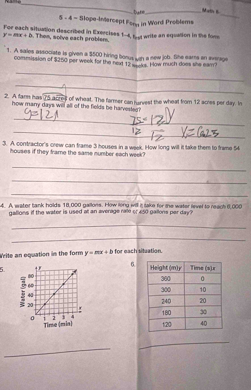 Năme_
Date_
_
Math 8
5 - 4 ~ Slope-Intercept Fom in Word Problems
For each situation described in Exercises 1-4, first write an equation in the form
y=mx+b. Then, solve each problem.
1. A sales associate is given a $500 hiring bonus with a new job. She earns an average
commission of $250 per week for the next 12 weeks. How much does she earn?
_
_
2. A farm has 75 acres of wheat. The farmer can harvest the wheat from 12 acres per day. In
how many days will all of the fields be harvested?
_
_
_
__
3. A contractor's crew can frame 3 houses in a week. How long will it take them to frame 54
houses if they frame the same number each week?
_
_
_
4. A water tank holds 18,000 gallons. How long will it take for the water level to reach 6,000
gallons if the water is used at an average rate of 450 gallons per day?
_
_
Vrite an equation in the form y=mx+b for each situation.
5.
6.


_
_