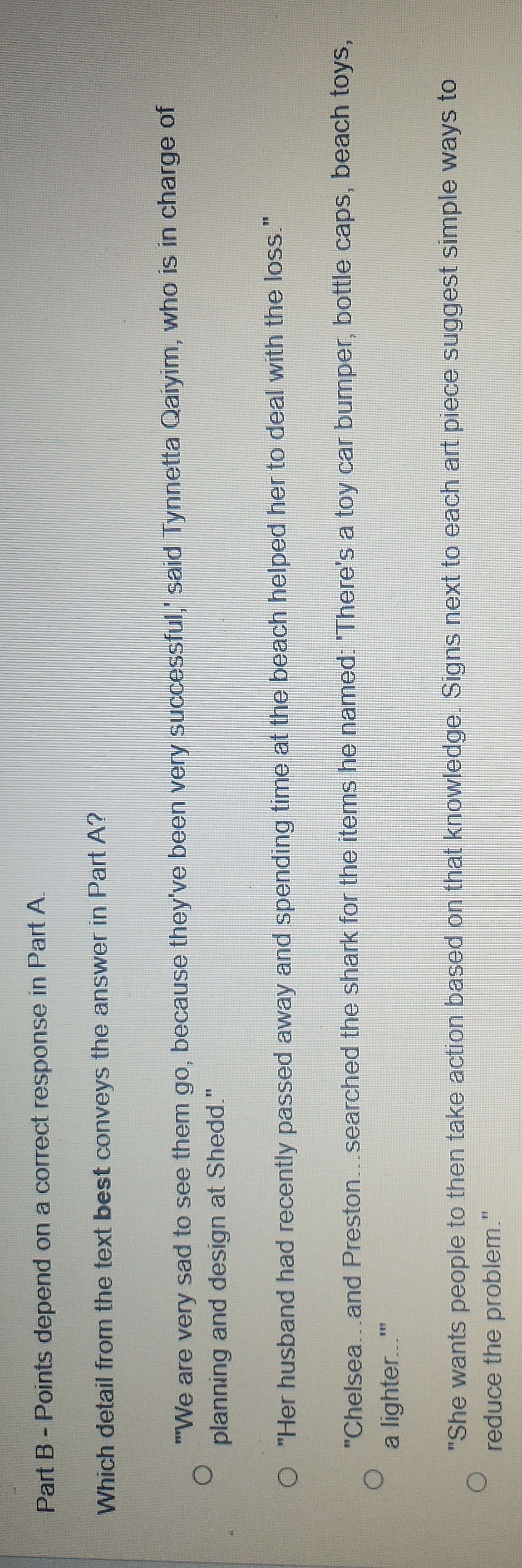 depend on a correct response in Part A.
Which detail from the text best conveys the answer in Part A?
"'We are very sad to see them go, because they've been very successful,' said Tynnetta Qaiyim, who is in charge of
planning and design at Shedd."
"Her husband had recently passed away and spending time at the beach helped her to deal with the loss."
"Chelsea...and Preston..searched the shark for the items he named: 'There's a toy car bumper, bottle caps, beach toys,
a lighter...'"
"She wants people to then take action based on that knowledge. Signs next to each art piece suggest simple ways to
reduce the problem."