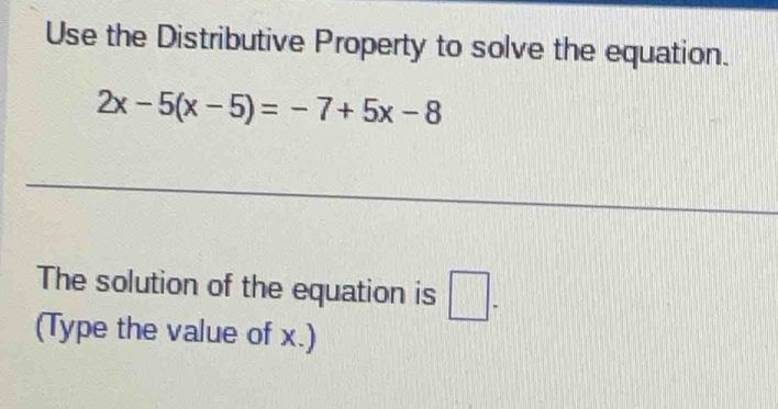 Use the Distributive Property to solve the equation.
2x-5(x-5)=-7+5x-8
_ 
_ 
The solution of the equation is □ . 
(Type the value of x.)