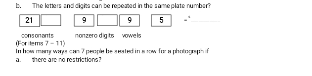 The letters and digits can be repeated in the same plate number?
21 9 9 5 |=^circ  _ 
consonants nonzero digits vowels 
(For items 7 - 11) 
In how many ways can 7 people be seated in a row for a photograph if 
a. there are no restrictions?