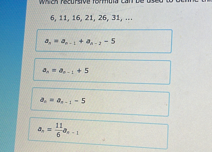 Which recursive formula can be use
6, 11, 16, 21, 26, 31, ...
a_n=a_n-1+a_n-2-5
a_n=a_n-1+5
a_n=a_n-1-5
a_n= 11/6 a_n-1