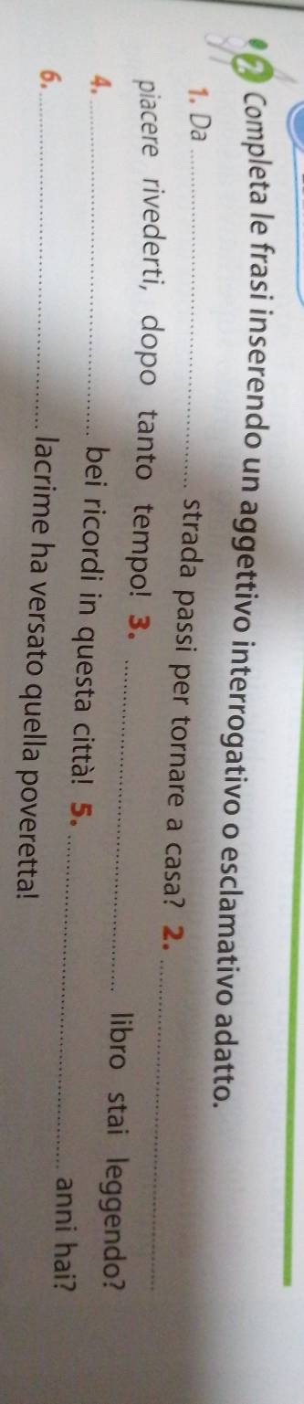 Completa le frasi inserendo un aggettivo interrogativo o esclamativo adatto. 
1. Da_ 
_ 
strada passi per tornare a casa? 2. 
piacere rivederti, dopo tanto tempo! 3. _libro stai leggendo? 
4._ 
bei ricordi in questa città! 5. 
6._ 
_anni hai? 
lacrime ha versato quella poveretta!