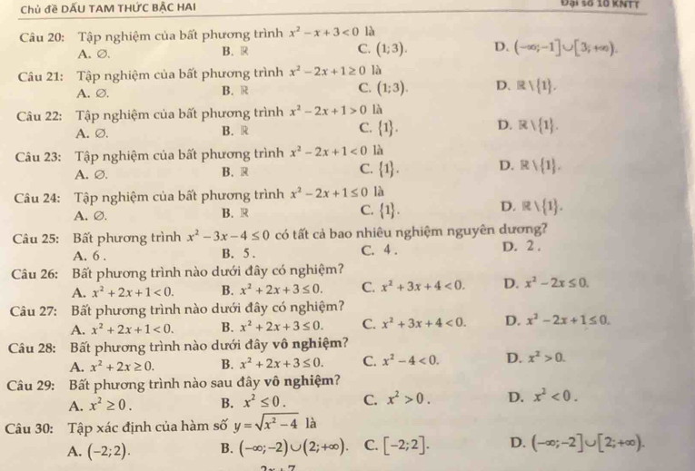 Chủ đề DẤU TAM THỨC BẬC HAI
Đại số 10 KNTT
Câu 20: Tập nghiệm của bất phương trình x^2-x+3<0</tex> là
A.∅. B. R C. (1;3). D. (-∈fty ;-1]∪ [3;+∈fty ).
Câu 21: Tập nghiệm của bất phương trình x^2-2x+1≥ 0 là
A. ∅. B. R C. (1;3). D. Rvee  1 .
Câu 22: Tập nghiệm của bất phương trình x^2-2x+1>0 là
A. Ø. B. R C.  1 . D. Rvee  1 .
Câu 23: Tập nghiệm của bất phương trình x^2-2x+1<0</tex> là
A. Ø. B.R C.  1 . D. Rvee  1 .
Câu 24: Tập nghiệm của bất phương trình x^2-2x+1≤ 0 là
A.∅. B. R C.  1 . D. Rvee  1 .
Câu 25: Bất phương trình x^2-3x-4≤ 0 có tất cả bao nhiêu nghiệm nguyên dương?
A. 6 . B. 5 . C. 4 . D. 2 .
Câu 26: Bất phương trình nào dưới đây có nghiệm?
A. x^2+2x+1<0. B. x^2+2x+3≤ 0. C. x^2+3x+4<0. D. x^2-2x≤ 0.
Câu 27: Bất phương trình nào dưới đây có nghiệm?
A. x^2+2x+1<0. B. x^2+2x+3≤ 0. C. x^2+3x+4<0. D. x^2-2x+1≤ 0.
Câu 28: Bất phương trình nào dưới đây vô nghiệm?
A. x^2+2x≥ 0. B. x^2+2x+3≤ 0. C. x^2-4<0. D. x^2>0.
Câu 29: Bất phương trình nào sau đây vô nghiệm?
A. x^2≥ 0. B. x^2≤ 0. C. x^2>0. D. x^2<0.
Câu 30: Tập xác định của hàm số y=sqrt(x^2-4)la
A. (-2;2). B. (-∈fty ;-2)∪ (2;+∈fty ). C. [-2;2]. D. (-∈fty ;-2]∪ [2;+∈fty ).
2x+7