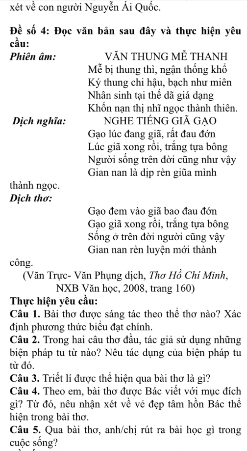 xét về con người Nguyễn Ái Quốc. 
Đề số 4: Đọc văn bản sau đây và thực hiện yêu 
cầu: 
Phiên âm: VĂN THUNG MÊ THANH 
Mễ bị thung thì, ngận thống khổ 
Ký thung chi hậu, bạch như miên 
Nhân sinh tại thế dã giá dạng 
Khốn nạn thị nhĩ ngọc thành thiên. 
Dịch nghĩa: NGHE TIÉNG GIÃ GẠO 
Gạo lúc đang giã, rất đau đớn 
Lúc giã xong rồi, trắng tựa bông 
Người sống trên đời cũng như vậy 
Gian nan là dịp rèn giữa mình 
thành ngọc. 
Dịch thơ: 
Gạo đem vào giã bao đau đớn 
Gạo giã xong rồi, trắng tựa bông 
Sống ở trên đời người cũng vậy 
Gian nan rèn luyện mới thành 
công. 
(Văn Trực- Văn Phụng dịch, Thơ Hồ Chí Minh, 
NXB Văn học, 2008, trang 160) 
Thực hiện yêu cầu: 
Câu 1. Bài thơ được sáng tác theo thể thơ nào? Xác 
định phương thức biểu đạt chính. 
Câu 2. Trong hai câu thơ đầu, tác giả sử dụng những 
biện pháp tu từ nào? Nêu tác dụng của biện pháp tu 
từ đó. 
Câu 3. Triết lí được thể hiện qua bài thơ là gì? 
Câu 4. Theo em, bài thơ được Bác viết với mục đích 
gì? Từ đó, nêu nhận xét về vẻ đẹp tâm hồn Bác thể 
hiện trong bài thơ. 
Câu 5. Qua bài thơ, anh/chị rút ra bài học gì trong 
cuộc sống?