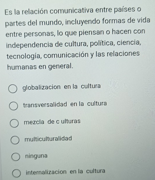 Es la relación comunicativa entre países o
partes del mundo, incluyendo formas de vida
entre personas, lo que piensan o hacen con
independencia de cultura, política, ciencia,
tecnología, comunicación y las relaciones
humanas en general.
globalizacion en la cultura
transversalidad en la cultura
mezcla de c ulturas
multiculturalidad
ninguna
internalizacion en la cultura