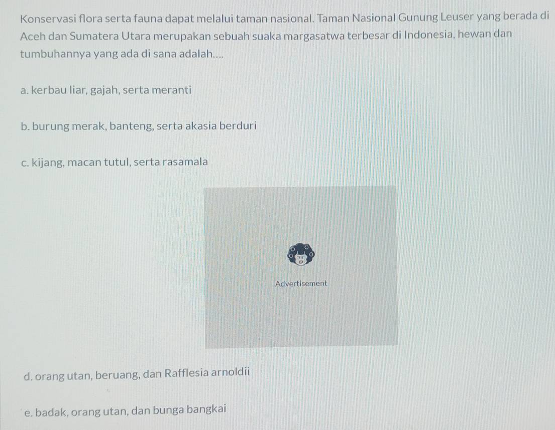 Konservasi flora serta fauna dapat melalui taman nasional. Taman Nasional Gunung Leuser yang berada di
Aceh dan Sumatera Utara merupakan sebuah suaka margasatwa terbesar di Indonesia, hewan dan
tumbuhannya yang ada di sana adalah....
a. kerbau liar, gajah, serta meranti
b. burung merak, banteng, serta akasia berduri
c. kijang, macan tutul, serta rasamala
d. orang utan, beruang, dan Rafflesia arnoldii
e. badak, orang utan, dan bunga bangkai