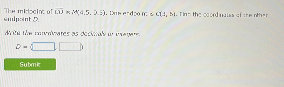 The midpoint of overline CD is M(4.5,9.5). One endpoint is C(3,6). Find the coordinates of the other 
endpoint D. 
Write the coordinates as decimals or integers.
D=(□ ,□ )
Submit