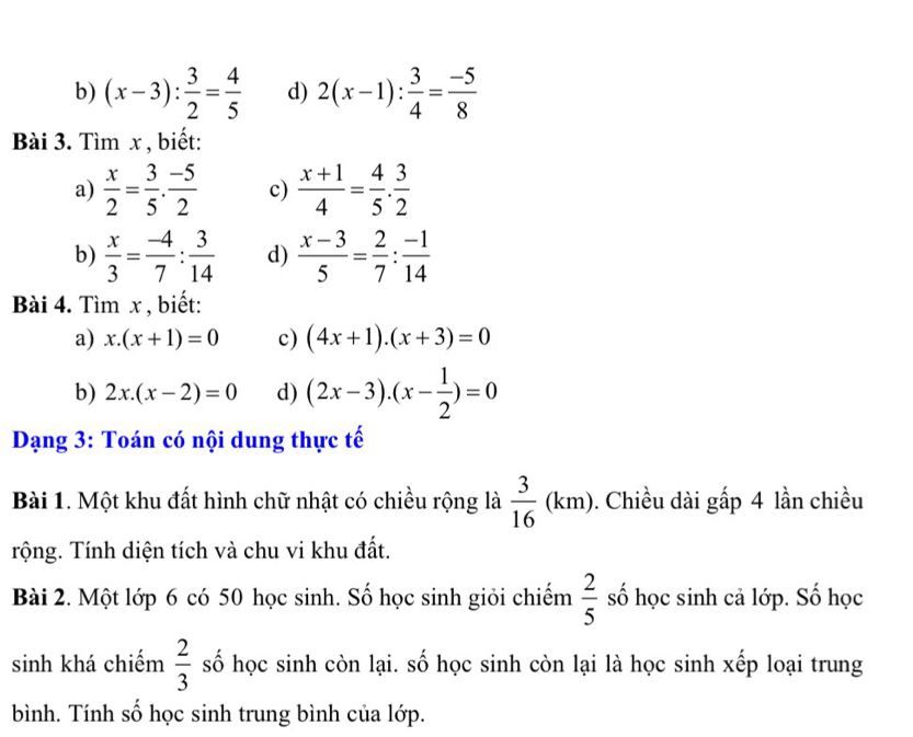 (x-3): 3/2 = 4/5  d) 2(x-1): 3/4 = (-5)/8 
Bài 3. Tìm x , biết: 
a)  x/2 = 3/5 . (-5)/2  c)  (x+1)/4 = 4/5 . 3/2 
b)  x/3 = (-4)/7 : 3/14  d)  (x-3)/5 = 2/7 : (-1)/14 
Bài 4. Tìm x , biết: 
a) x.(x+1)=0 c) (4x+1).(x+3)=0
b) 2x.(x-2)=0 d) (2x-3).(x- 1/2 )=0
Dạng 3: Toán có nội dung thực tế 
Bài 1. Một khu đất hình chữ nhật có chiều rộng là  3/16 (km). Chiều dài gấp 4 lần chiều 
Tộng. Tính diện tích và chu vi khu đất. 
Bài 2. Một lớp 6 có 50 học sinh. Số học sinh giỏi chiếm  2/5  số học sinh cả lớp. Số học 
sinh khá chiếm  2/3  số học sinh còn lại. số học sinh còn lại là học sinh xếp loại trung 
bình. Tính số học sinh trung bình của lớp.