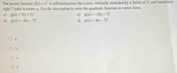 The parent function f(x)=x^2 is reflected across the x-axis, vertically stretched by a factor of 3, and translated
right ? units to create g. Use the description to write the quadratic function in vertex form.
a) g(x)=7(x+3)^2 c) g(x)=-3(x+7)^2
b) g(x)=-3(x-7)^2 d) g(x)=3(x-7)^2
a
b
c
d