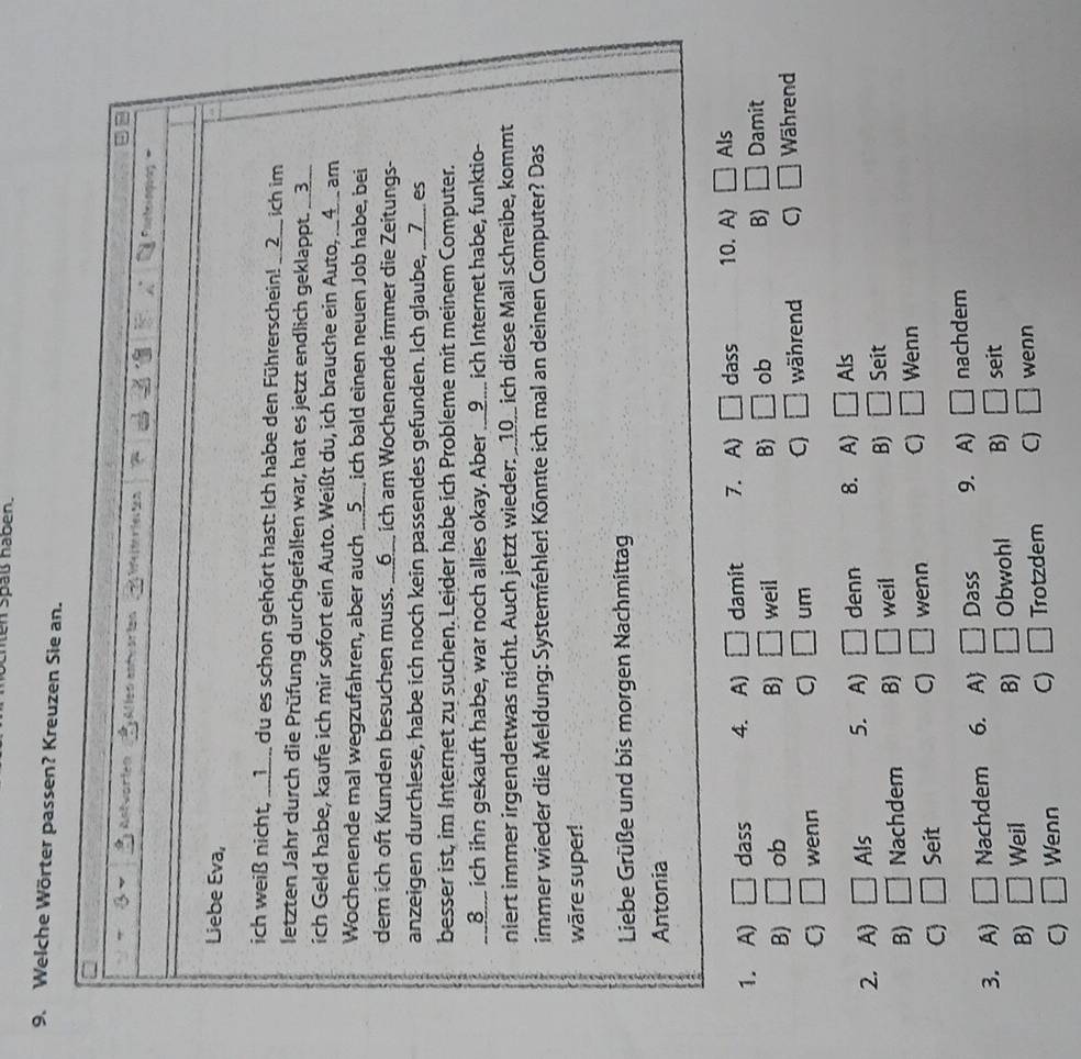 len spaß haben.
9. Welche Wörter passen? Kreuzen Sie an.
3
P  h
Liebe Eva,
ich weiß nicht, ___1__ du es schon gehört hast: Ich habe den Führerschein! __②__ ich im
letzten Jahr durch die Prüfung durchgefallen war, hat es jetzt endlich geklappt. __3__
ich Geld habe, kaufe ich mir sofort ein Auto. Weißt du, ich brauche ein Auto, __4_ am
Wochenende mal wegzufahren, aber auch ...5._ ich bald einen neuen Job habe, bei
dem ich oft Kunden besuchen muss. __6__ ich am Wochenende immer die Zeitungs-
anzeigen durchlese, habe ich noch kein passendes gefunden. Ich glaube, ___7___ es
besser ist, im Internet zu suchen. Leider habe ich Probleme mit meinem Computer.
__⑧__ ich ihn gekauft habe, war noch alles okay. Aber ....9... ich Internet habe, funktio-
niert immer irgendetwas nicht. Auch jetzt wieder: __10__ ich diese Mail schreibe, kommt
immer wieder die Meldung: Systemfehler! Könnte ich mal an deinen Computer? Das
wäre super!
Liebe Grüße und bis morgen Nachmittag
Antonia
1. A) □ dass 4. A) □ damit 7. A) □ dass 10. A) □ Als
B) □ ob weil B) □ ob B) □ Damit
B) □
C) □ wenn C) □ um C) □ während C) □ Während
2. A) □ Als 5. A) □ denn 8. A □ Als
B) □ Nachdem B) □ weil B) □ Seit
C) □ Seit C) □ wenn C) □ Wenn
3. A) □ Nachdem 6. A □ Dass 9. A) □ nachdem
B) □
B) □ Weil Obwohl B) □ seit
C □ Wenn C) □ Trotzdem C) □ wenn