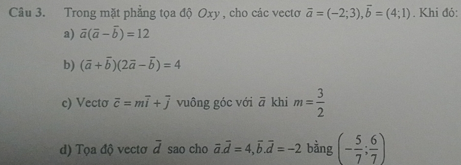 Trong mặt phẳng tọa độ Oxy , cho các vectơ vector a=(-2;3), vector b=(4;1). Khi đó: 
a) overline a(overline a-overline b)=12
b) (vector a+vector b)(2vector a-vector b)=4
c) Vecto overline c=moverline i+overline j vuông góc với overline a khi m= 3/2 
d) Tọa độ vectơ overline d sao cho vector a.vector d=4, vector b.vector d=-2 bằng (- 5/7 ; 6/7 )