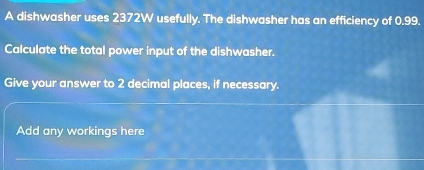 A dishwasher uses 2372W usefully. The dishwasher has an efficiency of 0.99. 
Calculate the total power input of the dishwasher. 
Give your answer to 2 decimal places, if necessary. 
Add any workings here