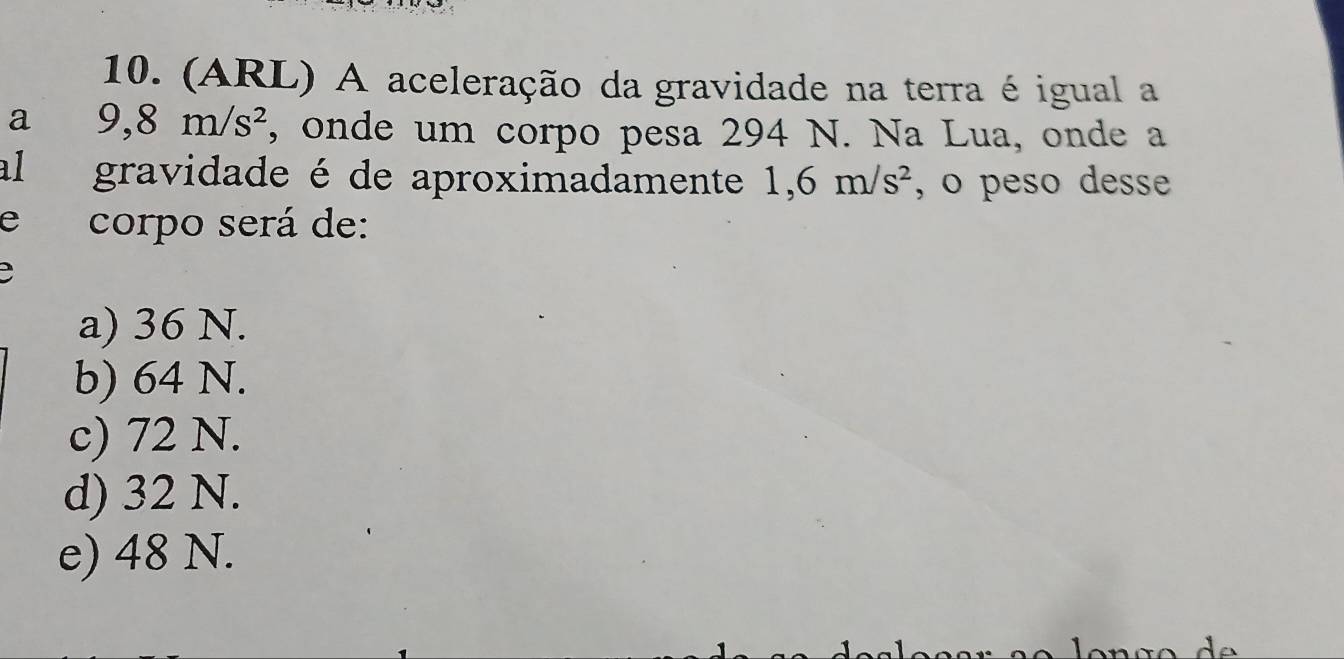 (ARL) A aceleração da gravidade na terra é igual a
a 9, 8m/s^2 , onde um corpo pesa 294 N. Na Lua, onde a
al gravidade é de aproximadamente 1,6m/s^2 , o peso desse
e corpo será de:
a) 36 N.
b) 64 N.
c) 72 N.
d) 32 N.
e) 48 N.