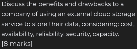 Discuss the benefits and drawbacks to a 
company of using an external cloud storage 
service to store their data, considering: cost, 
availability, reliability, security, capacity. 
[8 marks]