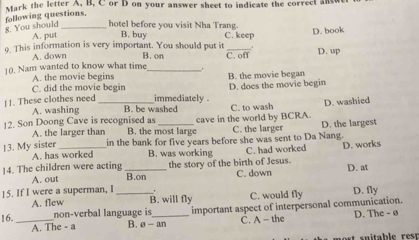 Mark the letter A, B, C or D on your answer sheet to indicate the correct answ
8. You should following questions.
hotel before you visit Nha Trang.
A. put B. buy C. keep D. book
9, This information is very important. You should put it _.
A. down B. on C. off D. up
10. Nam wanted to know what time_
.
A. the movie begins B. the movie began
C. did the movie begin
D. does the movie begin
11. These clothes need _immediately .
A. washing B. be washed C. to wash D. washied
12. Son Doong Cave is recognised as _cave in the world by BCRA.
A. the larger than B. the most large C. the larger D. the largest
13. My sister _in the bank for five years before she was sent to Da Nang.
A. has worked B. was working C. had worked D. works
14. The children were acting _the story of the birth of Jesus.
A. out B.on C. down D. at
15. If I were a superman, I _.
A. flew B. will fly C. would fly D. fly
16. _non-verbal language is_ important aspect of interpersonal communication.
A. The - a B. θ -an C. A - the D. The - ø