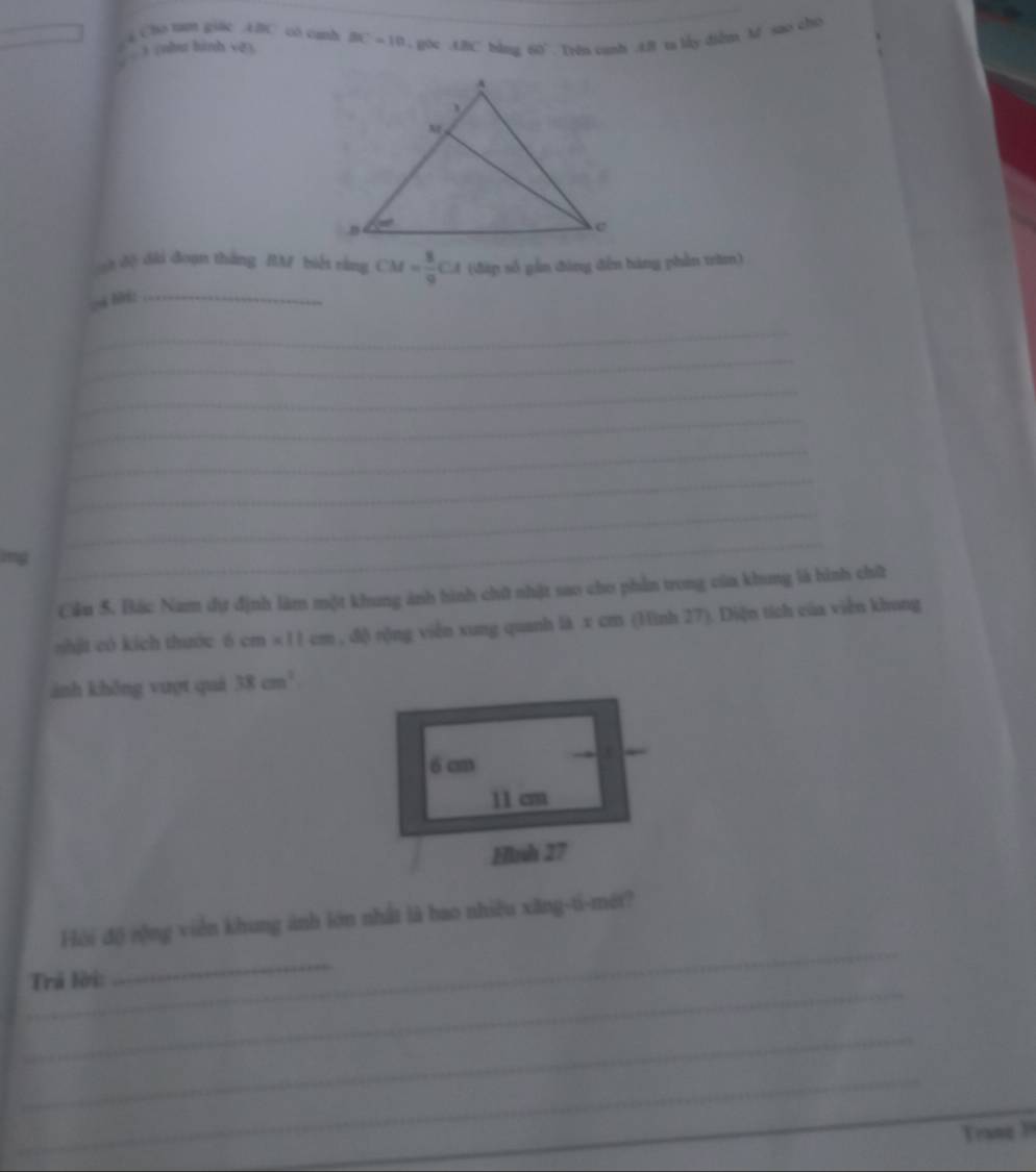 Cho t giac ABC có canh 
3 (nhu hình vệ). BC=10. g0c . ABC bàng 60°. Trn canh . 48 t lấy diễm M sao cho 
_ 
t độ dài đoạn thắng RM biết rằng CM= 8/9 CA (đàp số gần đòng đến bàng phần trờm) 
_ 
_ 
_ 
_ 
_ 
_ 
_ 
img 
_ 
Cầu 5. Bác Nam dự định làm một khung ảnh hình chữ nhật sao cho phần trong của khong là hình chữ 
shật có kích thước 6 cm* 11cm , độ rộng viễn xung quanh là x cm (Hình 27). Diện tích của viễn khung 
ảnh khǒng vượt quá 38cm^2
_ 
Hội độ rộng viên khung ảnh lớn nhất là bao nhiều xăng-ti-mét? 
_ 
_ 
Trã lời: 
_ 
_ 
Trang 1