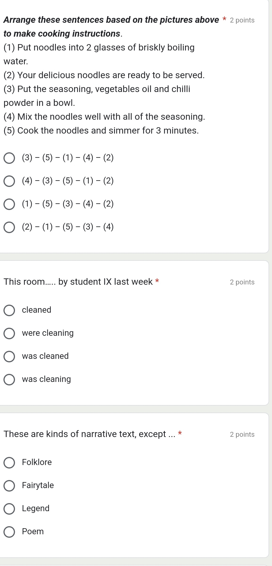Arrange these sentences based on the pictures above * 2 points
to make cooking instructions.
(1) Put noodles into 2 glasses of briskly boiling
water.
(2) Your delicious noodles are ready to be served.
(3) Put the seasoning, vegetables oil and chilli
powder in a bowl.
(4) Mix the noodles well with all of the seasoning.
(5) Cook the noodles and simmer for 3 minutes.
(3)-(5)-(1)-(4)-(2)
(4)-(3)-(5)-(1)-(2)
(1)-(5)-(3)-(4)-(2)
(2)-(1)-(5)-(3)-(4)
This room..... by student IX last week * 2 points
cleaned
were cleaning
was cleaned
was cleaning
These are kinds of narrative text, except ... * 2 points
Folklore
Fairytale
Legend
Poem