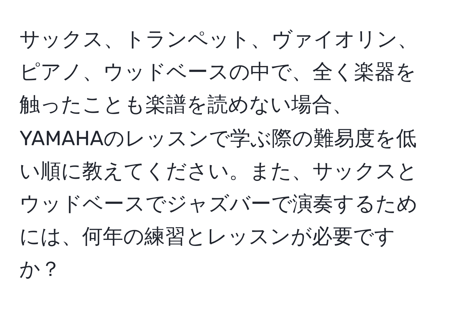 サックス、トランペット、ヴァイオリン、ピアノ、ウッドベースの中で、全く楽器を触ったことも楽譜を読めない場合、YAMAHAのレッスンで学ぶ際の難易度を低い順に教えてください。また、サックスとウッドベースでジャズバーで演奏するためには、何年の練習とレッスンが必要ですか？