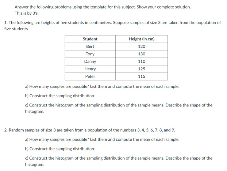 Answer the following problems using the template for this subject. Show your complete solution. 
This is by 3 's. 
1. The following are heights of five students in centimeters. Suppose samples of size 3 are taken from the population of 
five students. 
a) How many samples are possible? List them and compute the mean of each sample. 
b) Construct the sampling distribution. 
c) Construct the histogram of the sampling distribution of the sample means. Describe the shape of the 
histogram. 
2. Random samples of size 3 are taken from a population of the numbers 3, 4, 5, 6, 7, 8, and 9. 
a) How many samples are possible? List them and compute the mean of each sample. 
b) Construct the sampling distribution. 
c) Construct the histogram of the sampling distribution of the sample means. Describe the shape of the 
histogram.