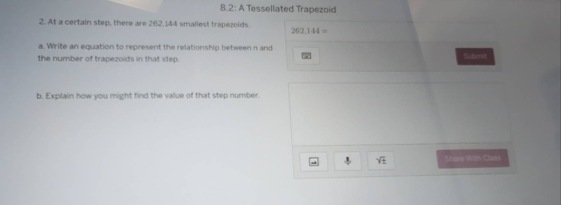 8.2: A Tessellated Trapezoid 
2. At a certain step, there are 262, 144 smallest trapezoids.
262, 144=
a. Write an equation to represent the relationship between n and 
the number of trapezoids in that step. Submit 
b. Explain how you might find the value of that step number.
sqrt(± )
Share With Class