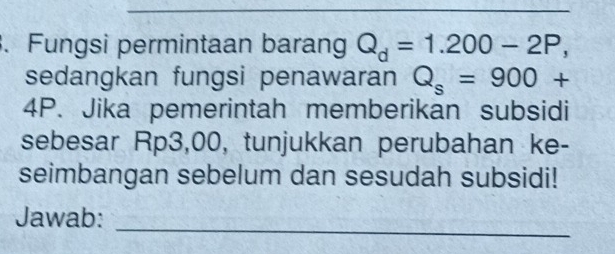 Fungsi permintaan barang Q_d=1.200-2P, 
sedangkan fungsi penawaran Q_s=900+
4P. Jika pemerintah memberikan subsidi 
sebesar Rp3,00, tunjukkan perubahan ke- 
seimbangan sebelum dan sesudah subsidi! 
_ 
Jawab: