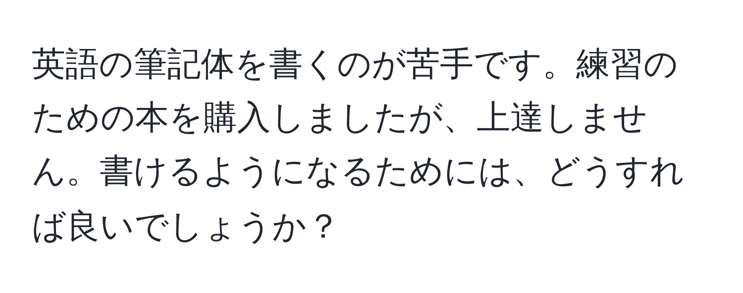 英語の筆記体を書くのが苦手です。練習のための本を購入しましたが、上達しません。書けるようになるためには、どうすれば良いでしょうか？