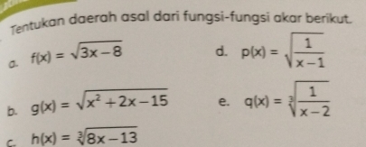 Tentukan daerah asal dari fungsi-fungsi akar berikut. 
a. f(x)=sqrt(3x-8)
d. p(x)=sqrt(frac 1)x-1
b. g(x)=sqrt(x^2+2x-15) e. q(x)=sqrt[3](frac 1)x-2
C h(x)=sqrt[3](8x-13)