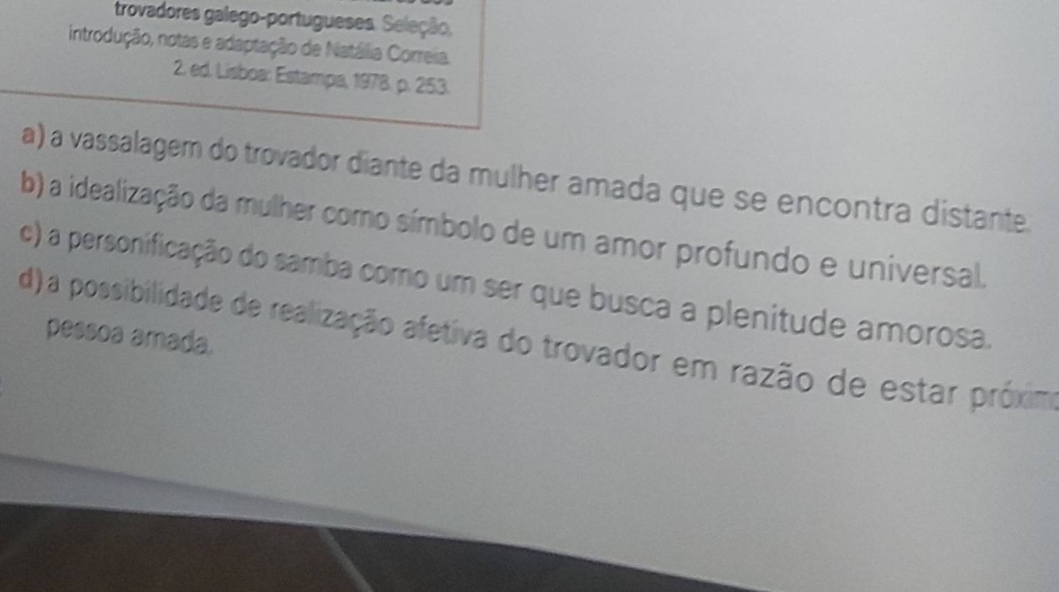 trovadores galego-portugueses. Seleção,
introdução, notas e adaptação de Natália Correia
2. ed. Lisboa: Estampa, 1978. p. 253.
a) a vassalager do trovador diante da mulher amada que se encontra distante
b) a idealização da mulher como símbolo de um amor profundo e universal.
c) a personificação do samba como um ser que busca a plenitude amorosa.
pessoa amada.
d) a possibilidade de realização afetiva do trovador em razão de estar próxim