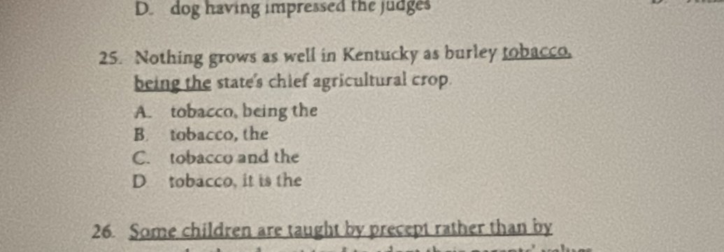 D. dog having impressed the judges
25. Nothing grows as well in Kentucky as burley tobacco,
being the state's chief agricultural crop.
A. tobacco, being the
B. tobacco, the
C. tobacco and the
D tobacco, it is the
26 Some children are taught by precept rather than by