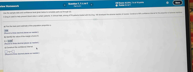 Save 
view Homework Question 7, 7.1.14-T Part 3 of 4 HW Score: 46.25%, 7.4 of 16 points Points: 0.4 of 1 
Use the sample data and confidence level given below to complete parts (a) through (d). 
A drug is used to help prevent blood clots in certain patients. In clinical trials, among 4778 patients treated with the drug, 180 developed the adverse reaction of nausea. Construct a 95% confidence interval for the proportion of adverse reactions 
a) Find the best point estimate of the population proportion p. 
.038 
(Round to three decimal places as needed.) 
b) Identify the value of the margin of error E.
E=0.005°
(Round to three decimal places as needed.) 
c) Construct the confidence interval.
□
(Round to three decimal places as needed.