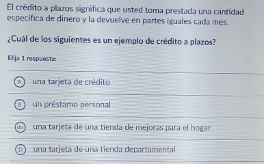 El crédito a plazos significa que usted toma prestada una cantidad
específica de dinero y la devuelve en partes iguales cada mes.
¿Cuál de los siguientes es un ejemplo de crédito a plazos?
Elija 1 respuesta:
A una tarjeta de crédito
B un préstamo personal
do una tarjeta de una tienda de mejoras para el hogar
b una tarjeta de una tienda departamental