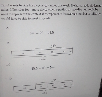 Rahul wants to ride his bicycle 45.5 miles this week. He has already ridden 20
miles. If he rides for 5 more days, which equation or tape diagram could be
used to represent the context if m represents the average number of miles he
would have to ride to meet his goal?
A
5m=20-45.5
C
45.5-20=5m