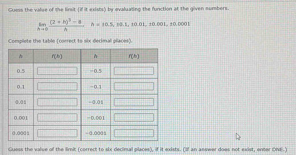 Guess the value of the limit (if it exists) by evaluating the function at the given numbers.
limlimits _hto 0frac (2+h)^3-8h,h=± 0.5,± 0.1,± 0.01,± 0.001,± 0.0001
Complete the table (correct to six decimal places).
Guess the value of the limit (correct to six decimal places), if it exists. (If an answer does not exist, enter DNE.)