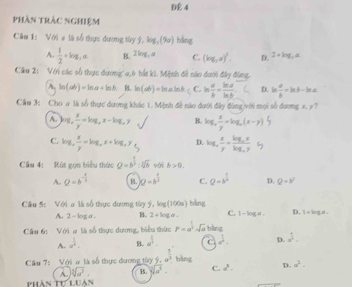 phần tràc nghiệm
Câu 1: Với # là số thực đương tây f,log _3(9a) bàng
A,  1/2 +log _3a.
2log _3a
C. (log _3a)^2. D. 2+log _3a
Câu 2: Với các số thực dươnga,b bắt ki. Mệnh đề nào dướn đây đùng
A. ln (ab)=ln a+ln b. B. ln (ab)=ln aln b, C. ln  a/b = ln a/ln b . D. b  a/b =ln b-ln a
Cầu 3: Cho u là số thực dương khác 1. Mệnh đề nào dưới đây đùng với mọi số dương x, y?
A. log _a x/y =log _ax-log _ay
B. log,∴=log,(x-y) 5
C. log _a x/y =log _ax+log _ay log , x/y =frac log _xxlog _xy
D.
Cầu 4: Rút gọn biểu thức Q=b^(frac 4)3:sqrt[3](b) với b>0.
A. Q=b^(-frac 4)3 2=b^(frac 4)3 Q=b^(frac 5)9
B.
C.
D. Q=b^3
Cầu 5: Với # là số thực dương tùy f,log (100a) bǎng
C.
A. 2-log a. B. 2+log a. 1-log a. D. 1+log a.
Cầu 6: Với # là số thực dương, biểu thức P=a^(frac 1)3sqrt(a)b^(frac 1)2ang
A. a^(frac 1)6,
B. a^(frac 2)5.
C. a^(frac 5)4.
D. a^(frac 6)3.
Câu 7: Với a là số thực dương tùy ý, a^(frac 5)3 bǎng
D. a^2.
A. sqrt[5](a^3),
B. sqrt[3](a^5).
C. a^3.
phần Tự LU An