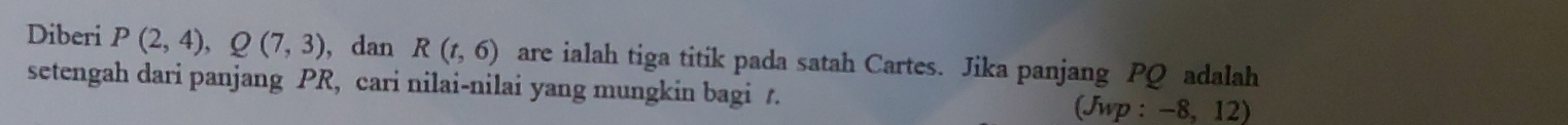 Diberi P(2,4), Q(7,3) , dan R(t,6) are ialah tiga titik pada satah Cartes. Jika panjang PQ adalah 
setengah dari panjang PR, cari nilai-nilai yang mungkin bagi t. 
(Jwp : −8, 12)