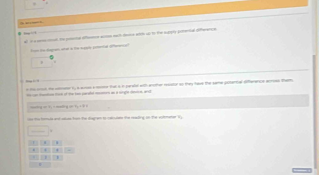 len y isorm it. .. 
● 2mp6 
a) in a senes csulf, the poential difference acrous each desice adds up to the supply potential difference. 
Fom the degram, what is the supply potential difference? 
B V 
+ Gimp 2./ V
n this creit, the inlmster Vy is scross a resistor that is in paralel with another resistor so they have the same potential difference across them 
lie can thensore think of the two paralel resistors as a single device, and
q=V_1+mndingonV_2=9N
use this formuls and values from the diagram to calculate the reading on the voltmeter V_2. 
1 B 
- 
1 1