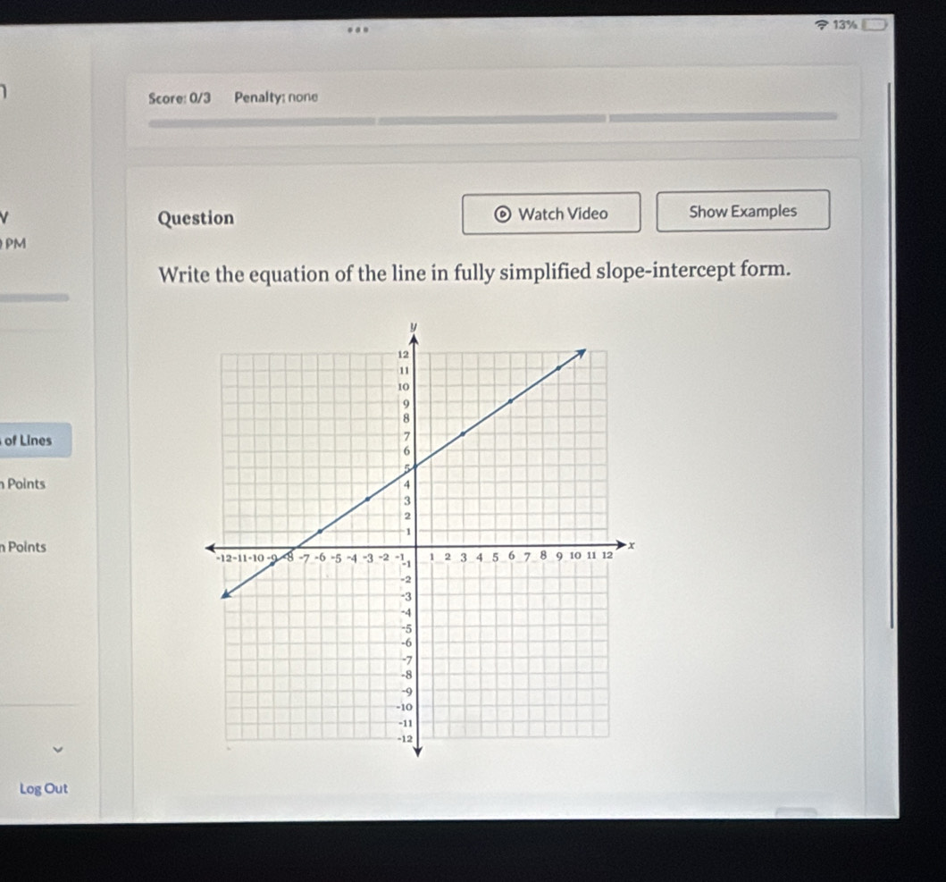 13% 
Score: 0/3 Penalty: none 
Question Watch Video Show Examples 
PM 
Write the equation of the line in fully simplified slope-intercept form. 
of Lines 
Points 
n Points 
Log Out