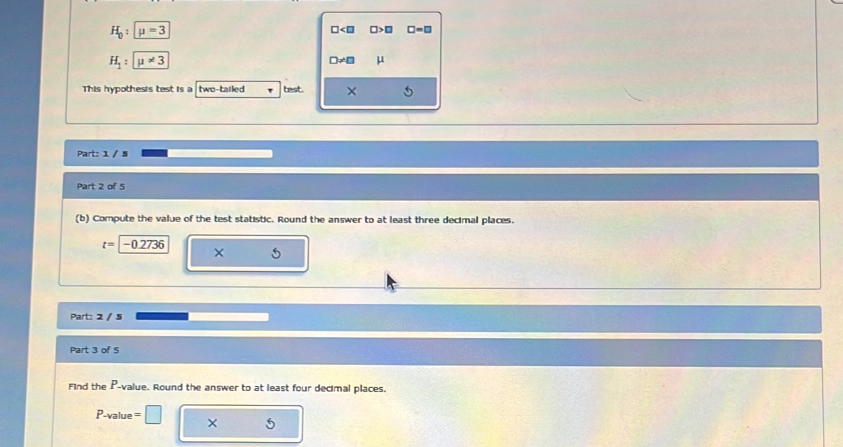 H_0:mu =3
□ □ >□ □ =□
H_1:mu != 3
□ != □ μ
This hypothesis test is a two-tailed v test. × 
Part: 1 / § 
Part 2 of 5 
(b) Compute the value of the test statistic. Round the answer to at least three decimal places.
t=-0.2736
× 5 
Part: 2 / 5 
Part 3 of S 
Find the P -value. Round the answer to at least four decimal places.
P -value =□ ×
