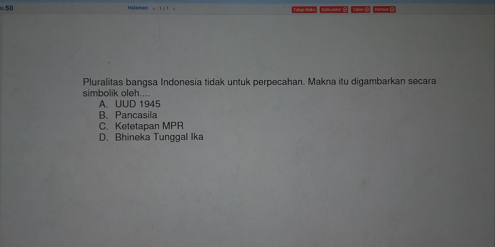 Halaman: < 1 / 1 > Kalkulator ⓧ Tabel ⓧ Kamus ⑭
Tutup Buku
Pluralitas bangsa Indonesia tidak untuk perpecahan. Makna itu digambarkan secara
simbolik oleh....
A. UUD 1945
B. Pancasila
C. Ketetapan MPR
D. Bhineka Tunggal Ika