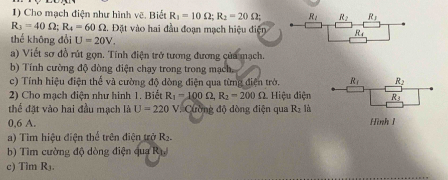 Cho mạch điện như hình vẽ. Biết R_1=10Omega ;R_2=20Omega ;
R_3=40Omega ;R_4=60Omega. Đặt vào hai đầu đoạn mạch hiệu điện
thế không đổi U=20V.
a) Viết sơ đồ rút gọn. Tính điện trở tương đương của mạch.
b) Tính cường độ dòng điện chạy trong trong mạch.
c) Tính hiệu điện thế và cường độ dòng điện qua từng điện trở. R_l _ R_2
2) Cho mạch điện như hình 1. Biết R_1=100Omega ,R_2=200Omega.. Hiệu điện R_3
thế đặt vào hai đầu mạch là U=220V. Cường độ dòng điện qua R_2 là
0,6 A. Hình 1
a) Tìm hiệu điện thế trên điện trở R_2.
b) Tìm cường độ dòng điện qua R
c) Tìm R_3.