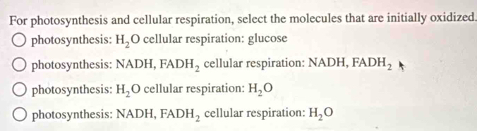 For photosynthesis and cellular respiration, select the molecules that are initially oxidized.
photosynthesis: H_2O cellular respiration: glucose
photosynthesis: NAL )H, FADH_2 cellular respiration: NADH, FADH_2
photosynthesis: H_2O cellular respiration: H_2O
photosynthesis: NADH, FADH_2 cellular respiration: H_2O