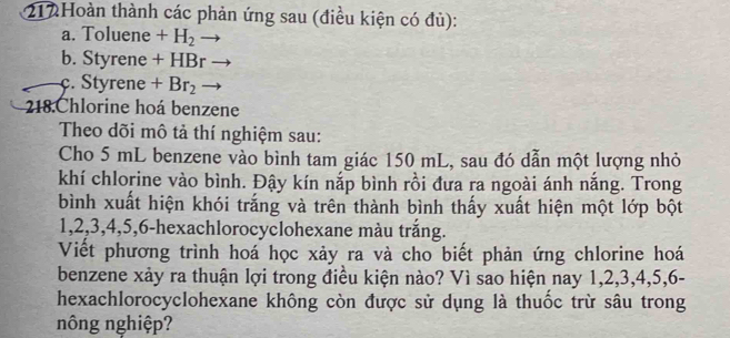 212Hoàn thành các phản ứng sau (điều kiện có đủ): 
a. Toluene +H_2
b. Styre n e+HBr
c. Styrene+Br_2
218.Chlorine hoá benzene 
Theo dõi mô tả thí nghiệm sau: 
Cho 5 mL benzene vào bình tam giác 150 mL, sau đó dẫn một lượng nhỏ 
khí chlorine vào bình. Đậy kín nắp bình rồi đưa ra ngoài ánh nắng. Trong 
bình xuất hiện khói trắng và trên thành bình thấy xuất hiện một lớp bột
1, 2, 3, 4, 5, 6 -hexachlorocyclohexane màu trắng. 
Viết phương trình hoá học xảy ra và cho biết phản ứng chlorine hoá 
benzene xảy ra thuận lợi trong điều kiện nào? Vì sao hiện nay 1, 2, 3, 4, 5, 6 - 
hexachlorocyclohexane không còn được sử dụng là thuốc trừ sâu trong 
nông nghiệp?