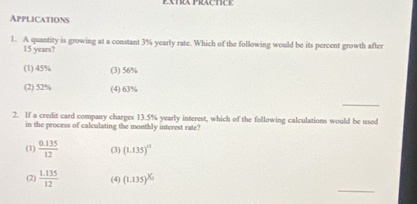 EXTRA PRACTICE
Applications
1. A quantity is growing at a constant 3% yearly rate. Which of the following would be its percent growth after
15 years?
(1) 45% (3) 56%
(2) 52% (4) 63%
_
2. If a credit card company charges 13.5% yearly interest, which of the following calculations would be used
in the process of calculating the monthly interest rate?
(1)  (0.135)/12  (3) (1.135)^12
_
(2)  (1.135)/12  (4) (1.135)^^12/_12