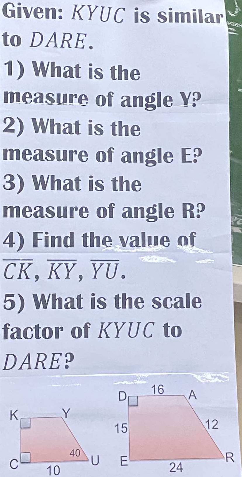 Given: KYUC is similar 
to DARE. 
1) What is the 
measure of angle Y? 
2) What is the 
measure of angle E? 
3) What is the 
measure of angle R? 
4) Find the value of
overline CK, overline KY, overline YU. 
5) What is the scale 
factor of KYUC to 
DARE?